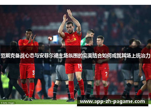 范戴克备战心态与安菲尔德主场氛围的完美结合如何成就其场上统治力