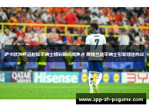 萨卡欧洲杯远射扳平瑞士精彩瞬间成焦点 英格兰战平瑞士引发球迷热议